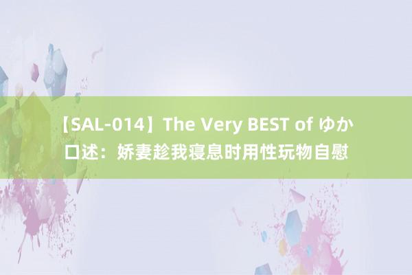 【SAL-014】The Very BEST of ゆか 口述：娇妻趁我寝息时用性玩物自慰