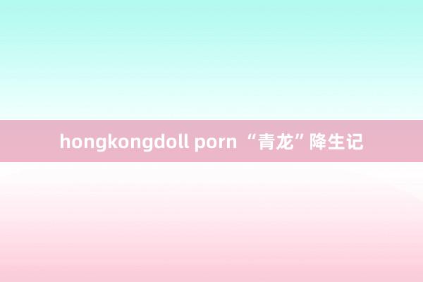 hongkongdoll porn “青龙”降生记