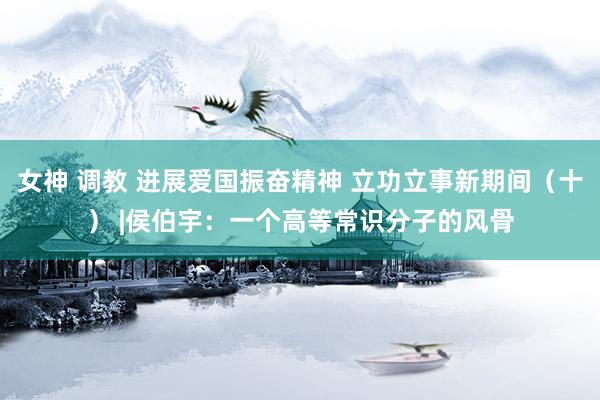 女神 调教 进展爱国振奋精神 立功立事新期间（十） |侯伯宇：一个高等常识分子的风骨