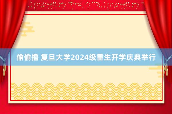偷偷撸 复旦大学2024级重生开学庆典举行