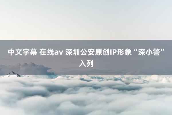 中文字幕 在线av 深圳公安原创IP形象“深小警”入列