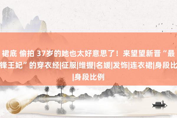 裙底 偷拍 37岁的她也太好意思了！来望望新晋“最前锋王妃”的穿衣经|征服|维握|名媛|发饰|连衣裙|身段比例