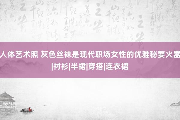人体艺术照 灰色丝袜是现代职场女性的优雅秘要火器|衬衫|半裙|穿搭|连衣裙