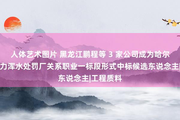 人体艺术图片 黑龙江鹏程等 3 家公司成为哈尔滨市亚布力浑水处罚厂关系职业一标段形式中标候选东说念主|工程质料