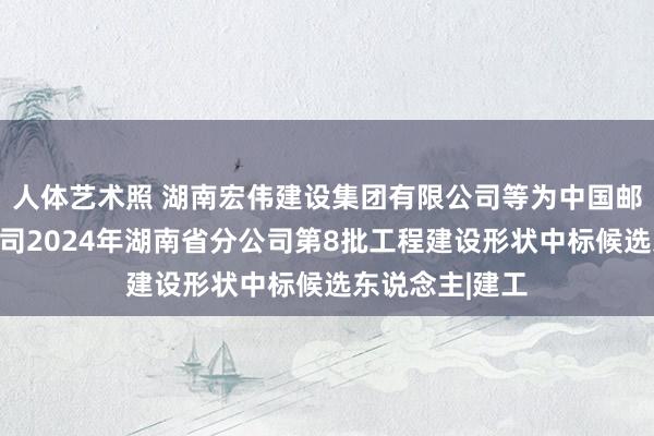人体艺术照 湖南宏伟建设集团有限公司等为中国邮政集团有限公司2024年湖南省分公司第8批工程建设形状中标候选东说念主|建工
