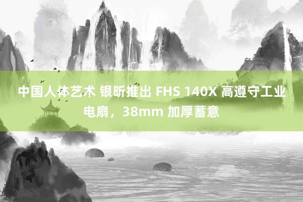 中国人体艺术 银昕推出 FHS 140X 高遵守工业电扇，38mm 加厚蓄意