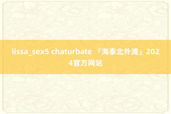 lissa_sex5 chaturbate 『海泰北外滩』2024官方网站