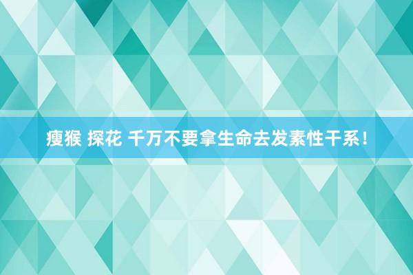 瘦猴 探花 千万不要拿生命去发素性干系！