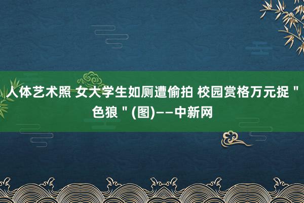 人体艺术照 女大学生如厕遭偷拍 校园赏格万元捉＂色狼＂(图)——中新网