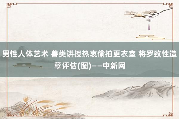 男性人体艺术 兽类讲授热衷偷拍更衣室 将罗致性造孽评估(图)——中新网