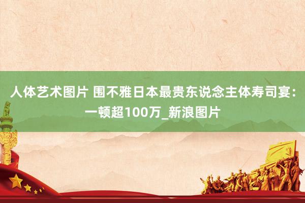 人体艺术图片 围不雅日本最贵东说念主体寿司宴：一顿超100万_新浪图片