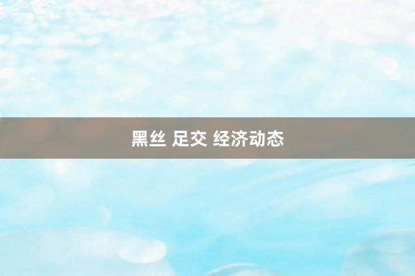 黑丝 足交 经济动态