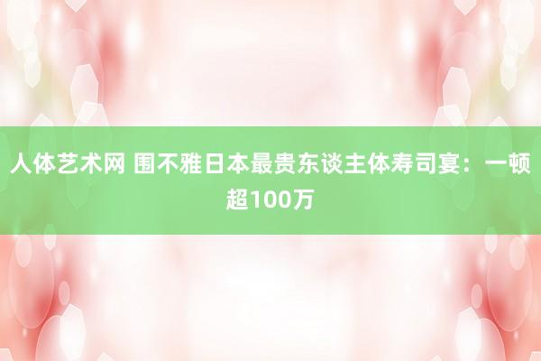 人体艺术网 围不雅日本最贵东谈主体寿司宴：一顿超100万
