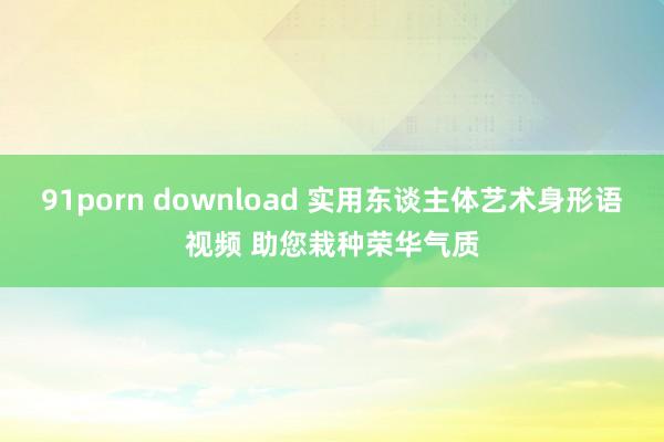 91porn download 实用东谈主体艺术身形语视频 助您栽种荣华气质