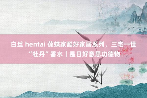 白丝 hentai 葆蝶家酷好家居系列，三宅一世“牡丹”香水｜是日好意思功德物