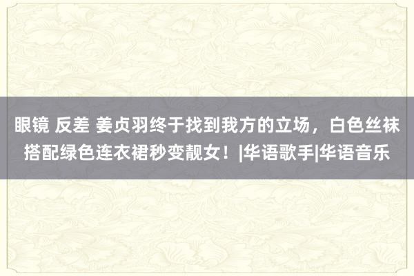 眼镜 反差 姜贞羽终于找到我方的立场，白色丝袜搭配绿色连衣裙秒变靓女！|华语歌手|华语音乐