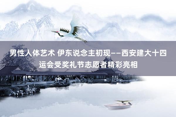 男性人体艺术 伊东说念主初现——西安建大十四运会受奖礼节志愿者精彩亮相