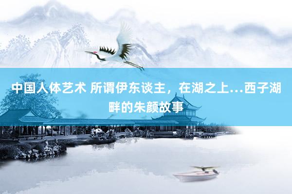 中国人体艺术 所谓伊东谈主，在湖之上…西子湖畔的朱颜故事