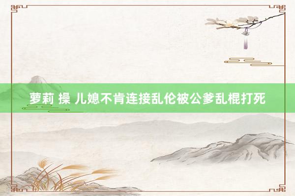 萝莉 操 儿媳不肯连接乱伦被公爹乱棍打死