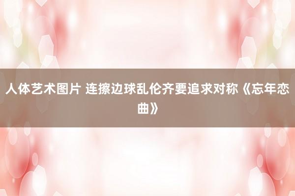 人体艺术图片 连擦边球乱伦齐要追求对称《忘年恋曲》