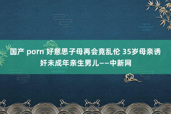 国产 porn 好意思子母再会竟乱伦 35岁母亲诱奸未成年亲生男儿——中新网