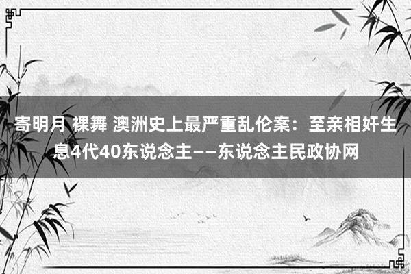 寄明月 裸舞 澳洲史上最严重乱伦案：至亲相奸生息4代40东说念主——东说念主民政协网