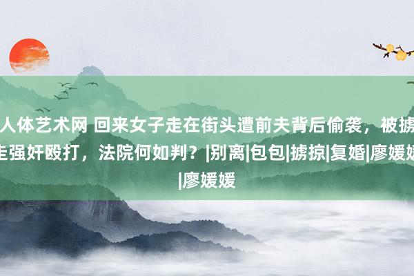 人体艺术网 回来女子走在街头遭前夫背后偷袭，被掳走强奸殴打，法院何如判？|别离|包包|掳掠|复婚|廖媛媛