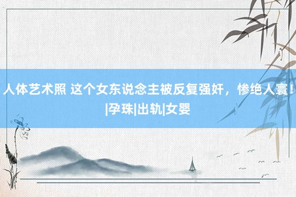 人体艺术照 这个女东说念主被反复强奸，惨绝人寰！|孕珠|出轨|女婴