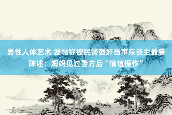男性人体艺术 发帖称被民警强奸当事东谈主最新陈述：姆妈见过警方后“情谊振作”