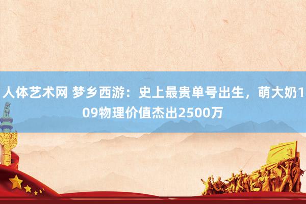 人体艺术网 梦乡西游：史上最贵单号出生，萌大奶109物理价值杰出2500万