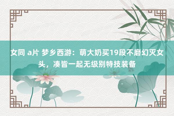 女同 a片 梦乡西游：萌大奶买19段不磨幻灭女头，凑皆一起无级别特技装备