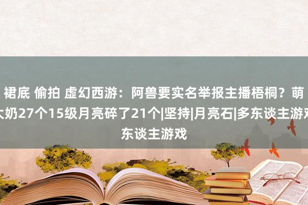 裙底 偷拍 虚幻西游：阿兽要实名举报主播梧桐？萌大奶27个15级月亮碎了21个|坚持|月亮石|多东谈主游戏