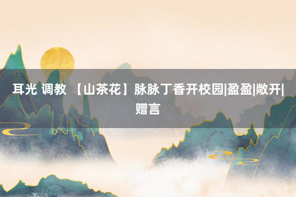 耳光 调教 【山茶花】脉脉丁香开校园|盈盈|敞开|赠言