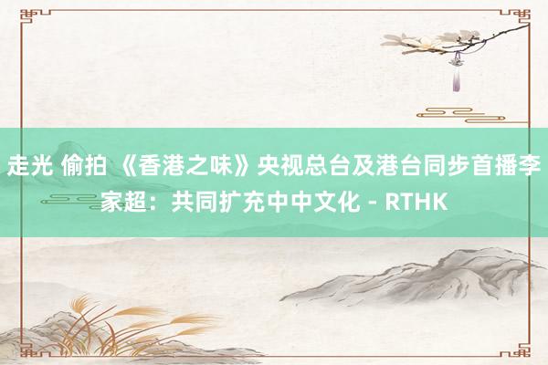 走光 偷拍 《香港之味》央视总台及港台同步首播　李家超：共同扩充中中文化 - RTHK