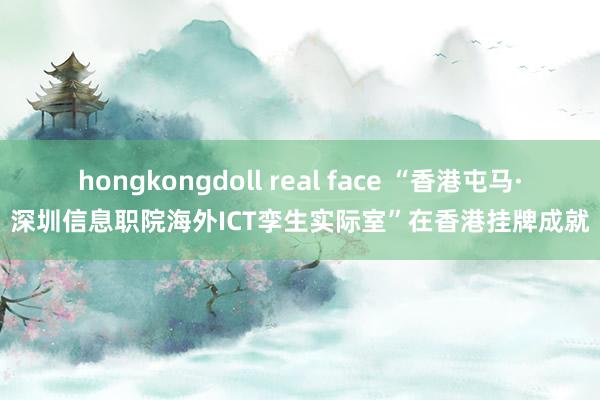 hongkongdoll real face “香港屯马·深圳信息职院海外ICT孪生实际室”在香港挂牌成就