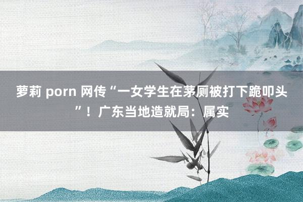 萝莉 porn 网传“一女学生在茅厕被打下跪叩头”！广东当地造就局：属实