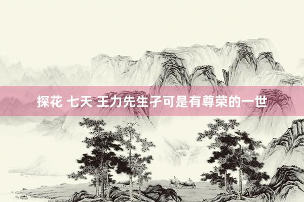探花 七天 王力先生孑可是有尊荣的一世