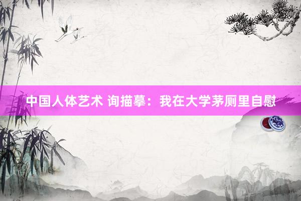 中国人体艺术 询描摹:我在大学茅厕里自慰