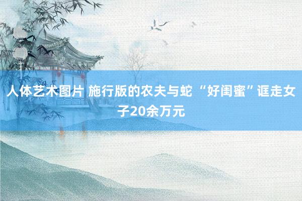 人体艺术图片 施行版的农夫与蛇 “好闺蜜”诓走女子20余万元