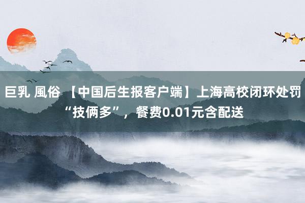 巨乳 風俗 【中国后生报客户端】上海高校闭环处罚“技俩多”，餐费0.01元含配送