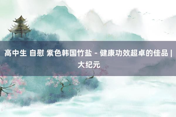 高中生 自慰 紫色韩国竹盐－健康功效超卓的佳品 | 大纪元