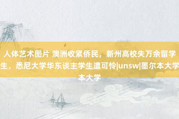 人体艺术图片 澳洲收紧侨民，新州高校失万余留学生，悉尼大学华东谈主学生遭可怜|unsw|墨尔本大学