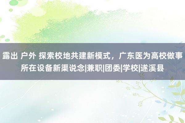 露出 户外 探索校地共建新模式，广东医为高校做事所在设备新渠说念|兼职|团委|学校|遂溪县