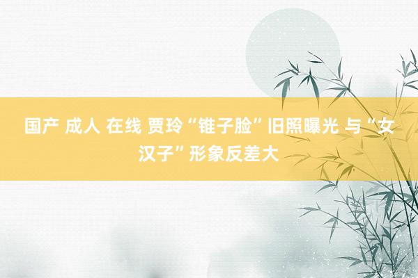 国产 成人 在线 贾玲“锥子脸”旧照曝光 与“女汉子”形象反差大