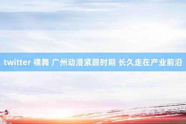 twitter 裸舞 广州动漫紧跟时期 长久走在产业前沿