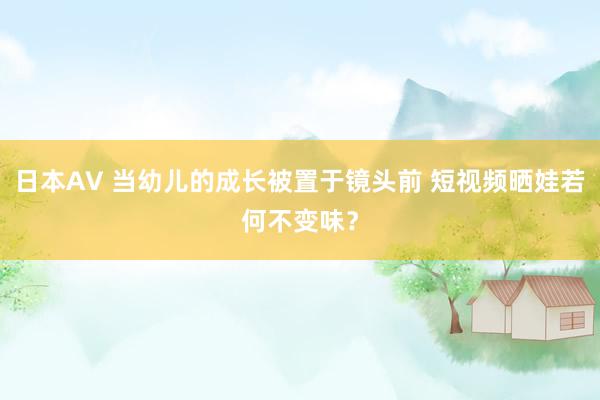 日本AV 当幼儿的成长被置于镜头前 短视频晒娃若何不变味？