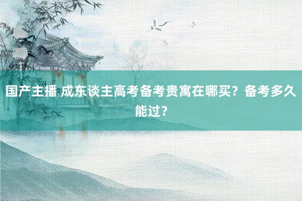 国产主播 成东谈主高考备考贵寓在哪买？备考多久能过？