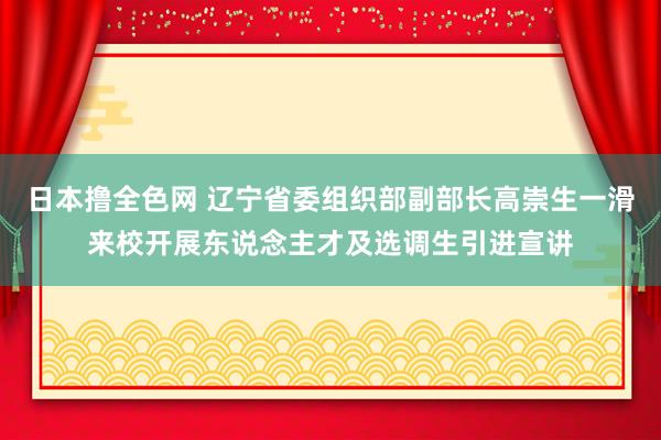 日本撸全色网 辽宁省委组织部副部长高崇生一滑来校开展东说念主才及选调生引进宣讲