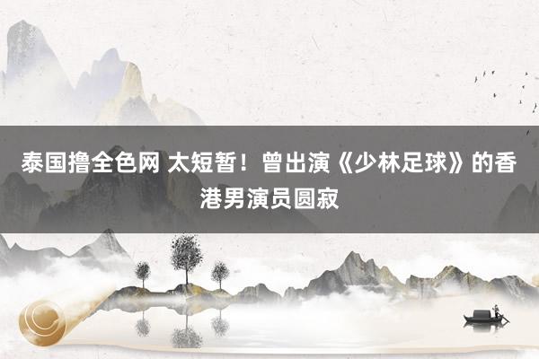 泰国撸全色网 太短暂！曾出演《少林足球》的香港男演员圆寂