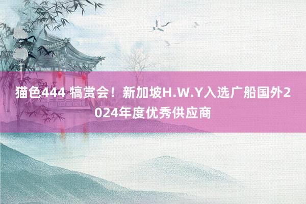 猫色444 犒赏会！新加坡H.W.Y入选广船国外2024年度优秀供应商